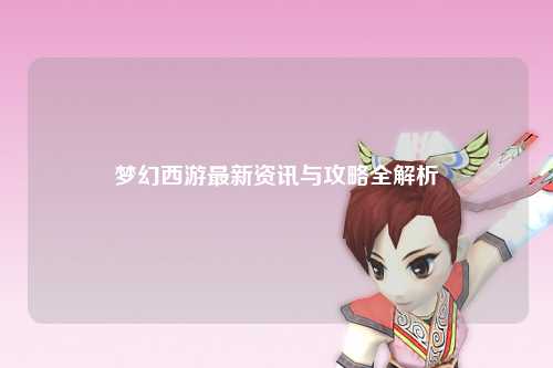 梦幻西游最新资讯与攻略全解析